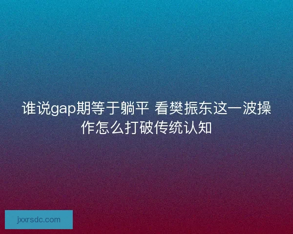 谁说gap期等于躺平 看樊振东这一波操作怎么打破传统认知