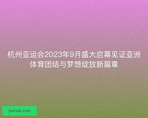 杭州亚运会2023年9月盛大启幕见证亚洲体育团结与梦想绽放新篇章