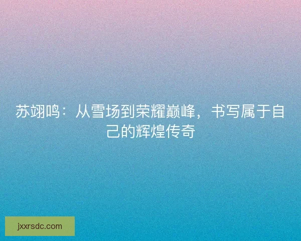苏翊鸣：从雪场到荣耀巅峰，书写属于自己的辉煌传奇